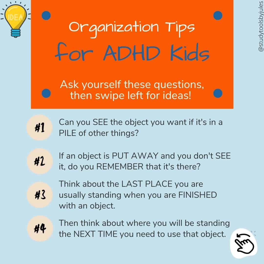 Organization Tips for ADHD Kids. Ask yourself these questions, then swipe left for ideas! 1. Can you SEE the object you want if it’s in a PILE of things? If an object is PUT AWAY and you don’t SEE it, do you REMEMBER that it’s there? Think about the LAST PLACE you are usually standing when you are FINISHED with an object. Then think about where you will be standing the NEXT TIME you need to use that object.