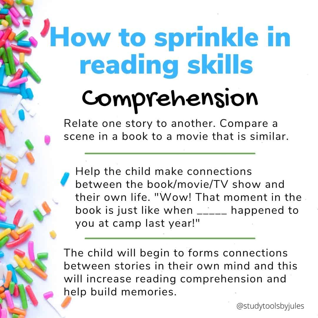 How to sprinkle in reading skills Comprehension Relate one story to another. Compare a scene in a book to a movie that is similar. Help the child make connections between the book/movie/TV show and their own life. "Wow! That moment in the book is just like when _____ happened to you at camp last year!" The child will begin to forms connections between stories in their own mind and this will increase reading comprehension and help build memories.