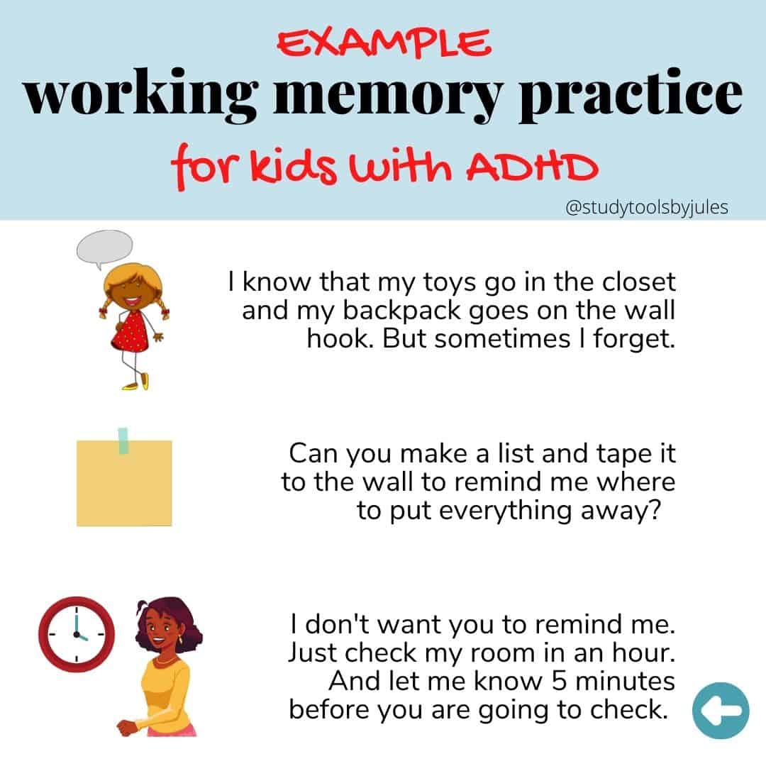 Example of working memory practice for kids with ADHD. I know that my toys go in the closet and my backpack goes on the wall hook. But sometimes I forget. Can you make a list and tape it to the wall to remind me where to put everything away? I don't want you to remind me. Just check my room in a hour. And let me know 5 minutes before you are going to check.