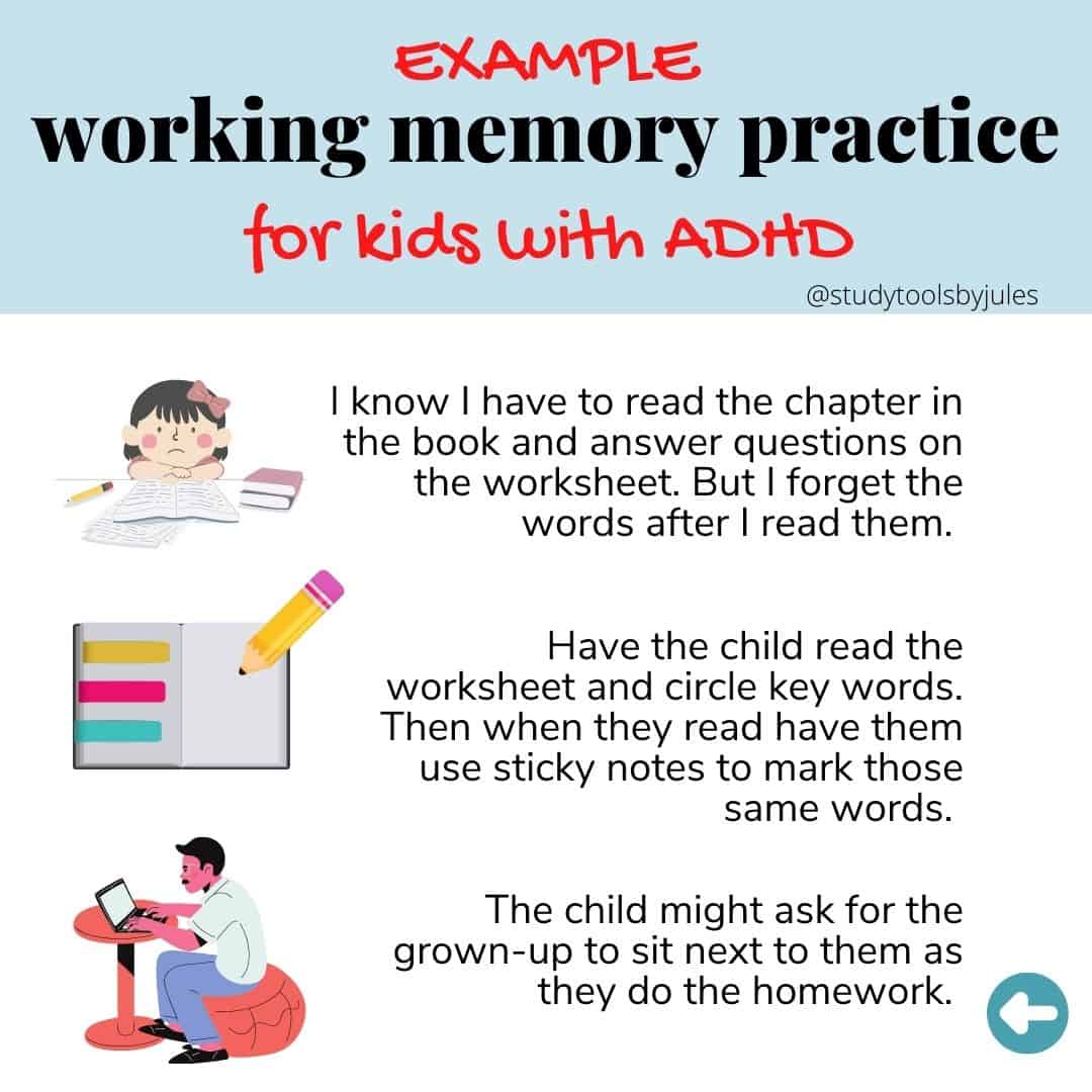 Example of working memory practice for kids with ADHD. I know I have to read the chapter in the book and answer questions on the worksheet. But I forget the words after I read them. Have the child read the worksheet and circle the key words. Then when the read have them use sticky notes to mark those same words. The child might ask for the grown-up to sit next to them as they do the homework.
