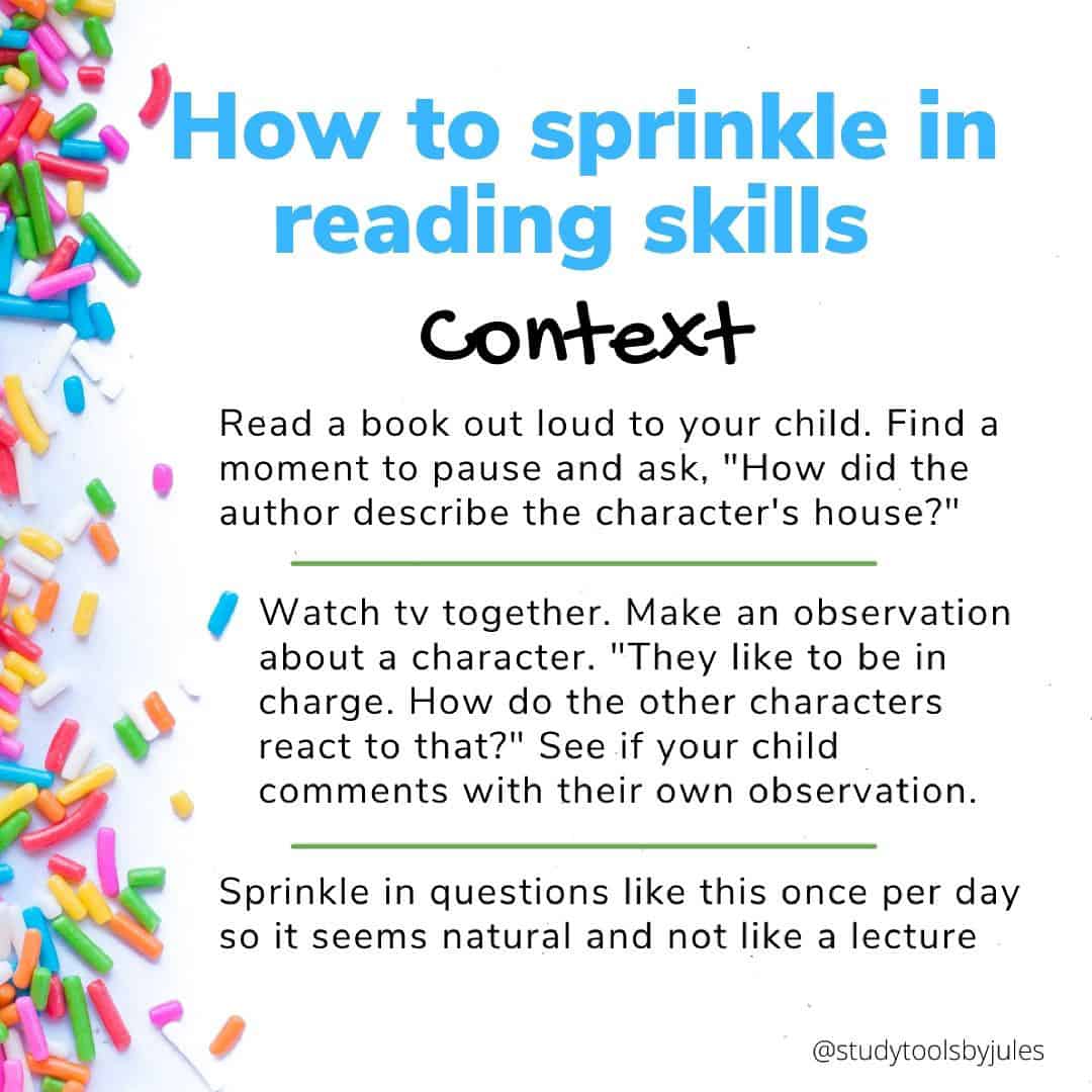 How to sprinkle in reading skills Context Read a book out loud to your child. Find a moment to pause and ask, "How did the author describe the character's house?" Watch tv together. Make an observation about a character. "They like to be in charge. How do the other characters react to that?" See if your child comments with their own observation. Sprinkle in questions like this once per day so it seems natural and not like a lecture