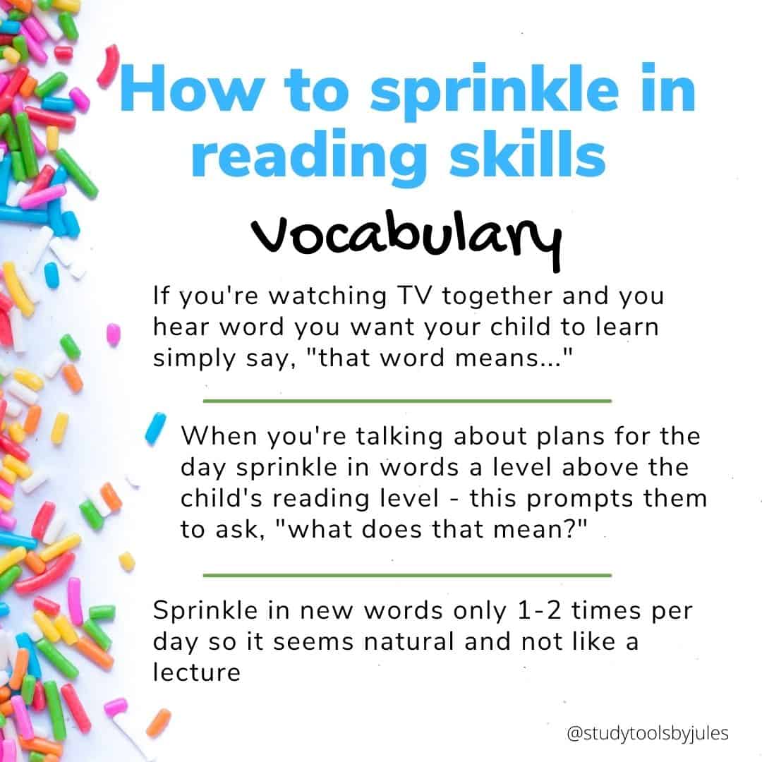How to sprinkle in reading skills Vocabulary If you're watching TV together and you hear word you want your child to learn simply say, "that word means..." When you're talking about plans for the day sprinkle in words a level above the child's reading level - this prompts them to ask, "what does that mean?" Sprinkle in new words only 1-2 times per day so it seems natural and not like a lecture