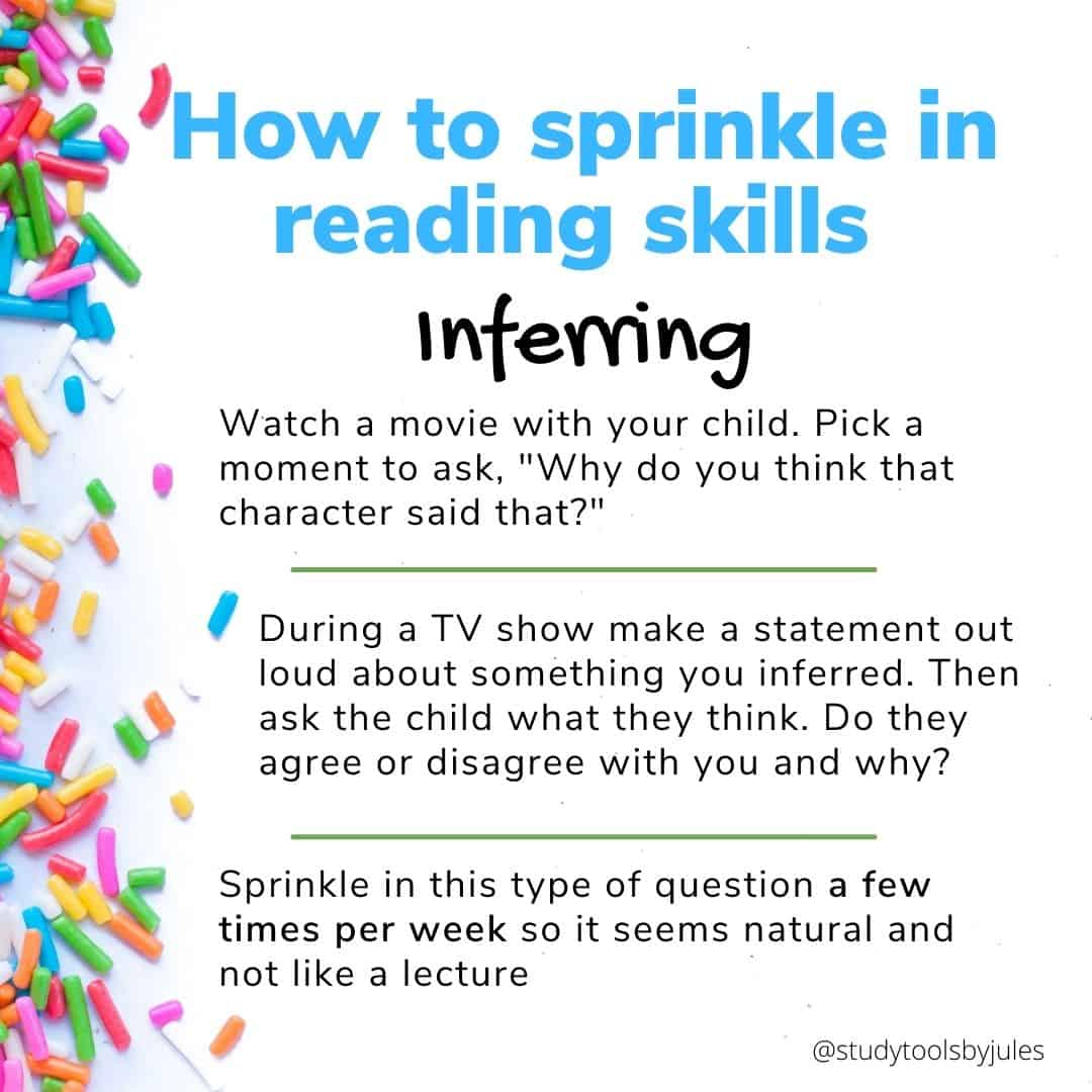 How to sprinkle in reading skills Inferring Watch a movie with your child. Pick a moment to ask, "Why do you think that character said that?" During a TV show make a statement out loud about something you inferred. Then ask the child what they think. Do they agree or disagree with you and why? Sprinkle in this type of question a few times per week so it seems natural and not like a lecture.